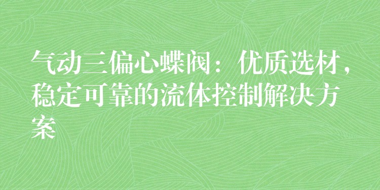 气动三偏心蝶阀：优质选材，稳定可靠的流体控制解决方案