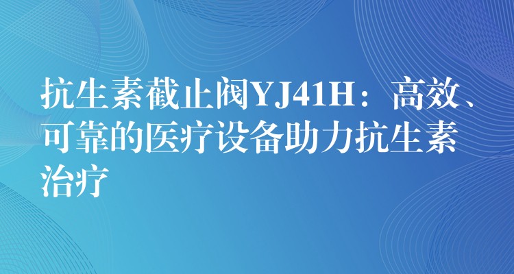 抗生素截止阀YJ41H：高效、可靠的医疗设备助力抗生素治疗