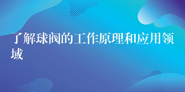 了解球阀的工作原理和应用领域