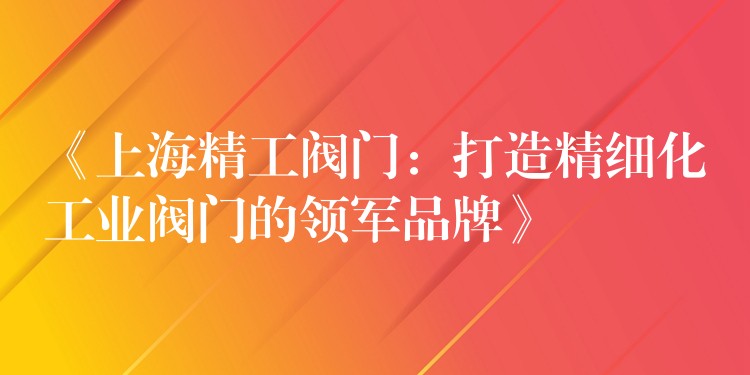 《上海精工阀门：打造精细化工业阀门的领军品牌》