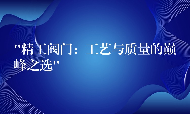 “精工阀门：工艺与质量的巅峰之选”