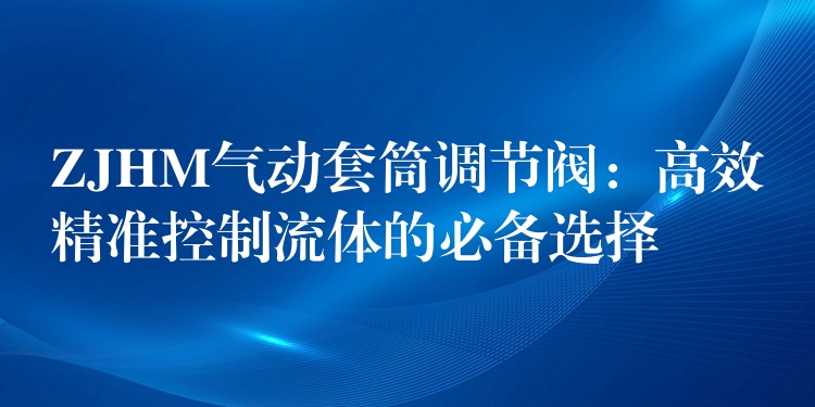 ZJHM气动套筒调节阀：高效精准控制流体的必备选择