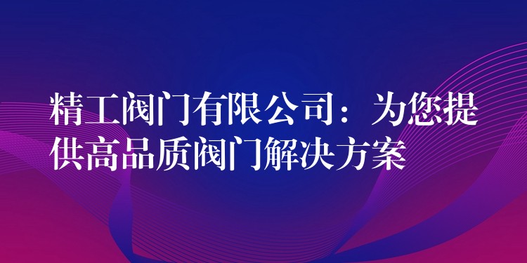 精工阀门有限公司：为您提供高品质阀门解决方案