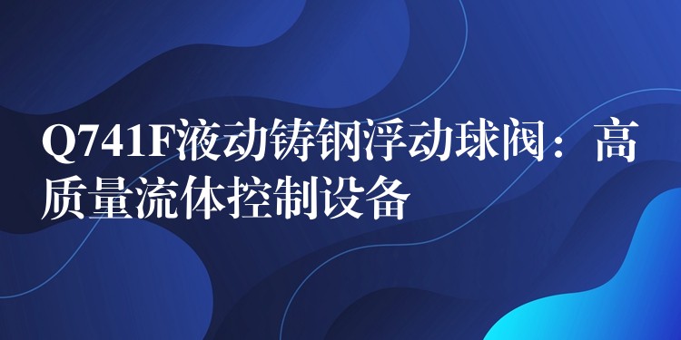 Q741F液动铸钢浮动球阀：高质量流体控制设备