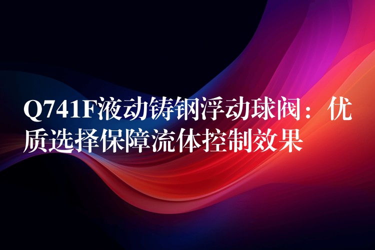 Q741F液动铸钢浮动球阀：优质选择保障流体控制效果