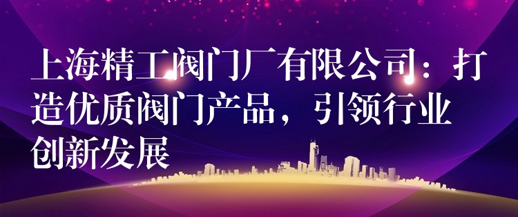 上海精工阀门厂有限公司：打造优质阀门产品，引领行业创新发展