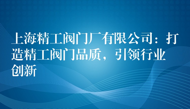 上海精工阀门厂有限公司：打造精工阀门品质，引领行业创新