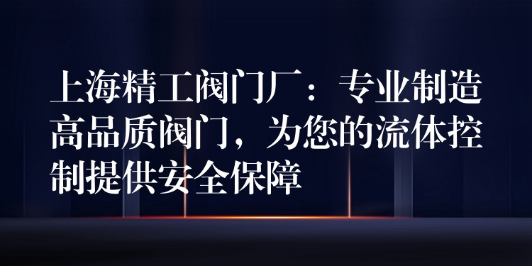 上海精工阀门厂：专业制造高品质阀门，为您的流体控制提供安全保障