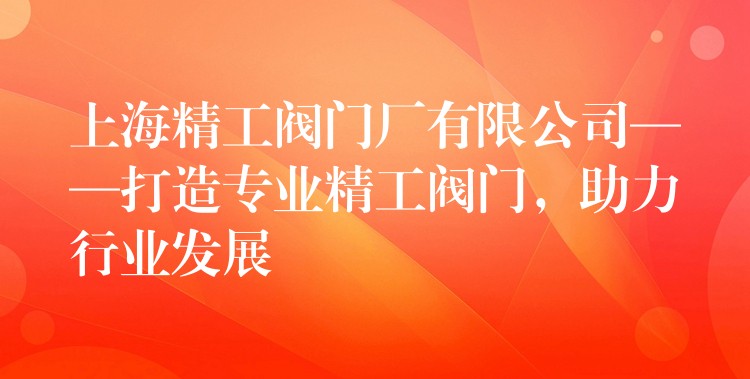 上海精工阀门厂有限公司——打造专业精工阀门，助力行业发展