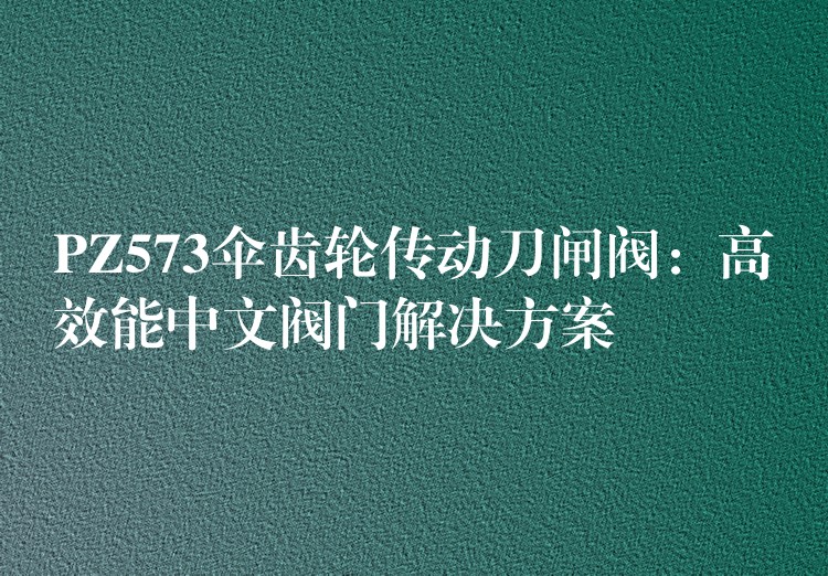 PZ573伞齿轮传动刀闸阀：高效能中文阀门解决方案