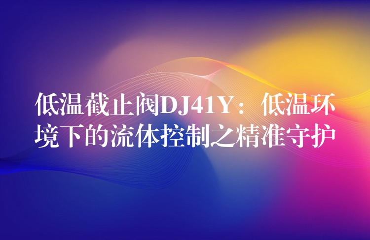 低温截止阀DJ41Y：低温环境下的流体控制之精准守护