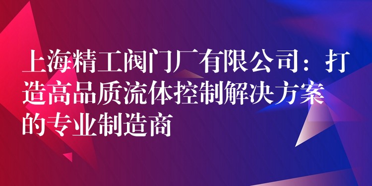 上海精工阀门厂有限公司：打造高品质流体控制解决方案的专业制造商