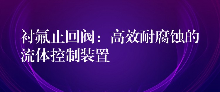 衬氟止回阀：高效耐腐蚀的流体控制装置