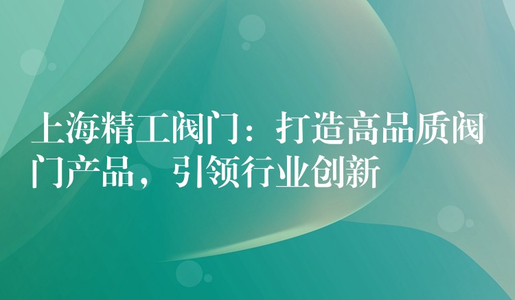 上海精工阀门：打造高品质阀门产品，引领行业创新