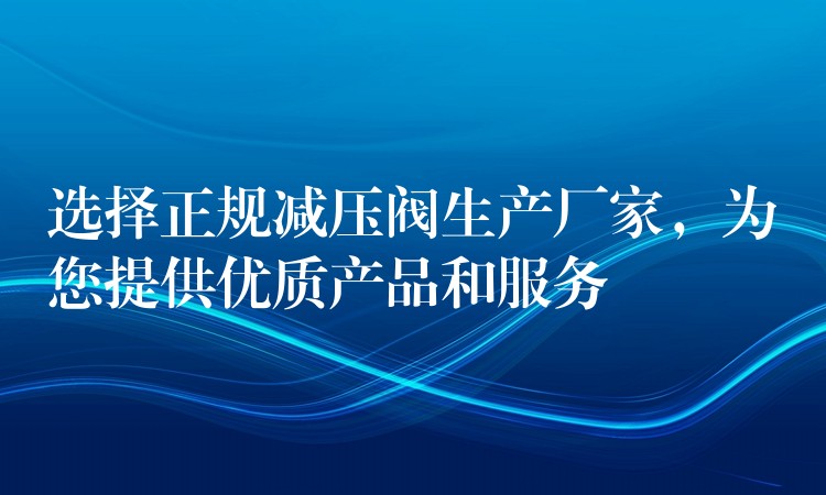 选择正规减压阀生产厂家，为您提供优质产品和服务