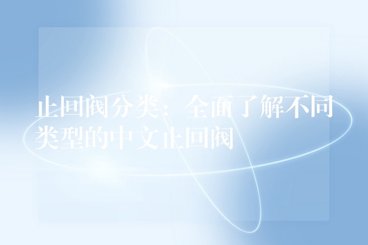 止回阀分类：全面了解不同类型的中文止回阀