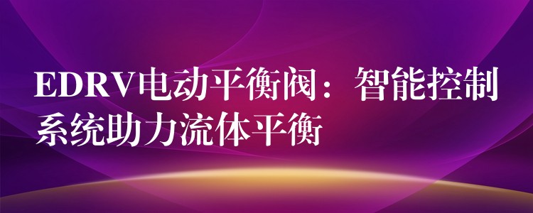 EDRV电动平衡阀：智能控制系统助力流体平衡