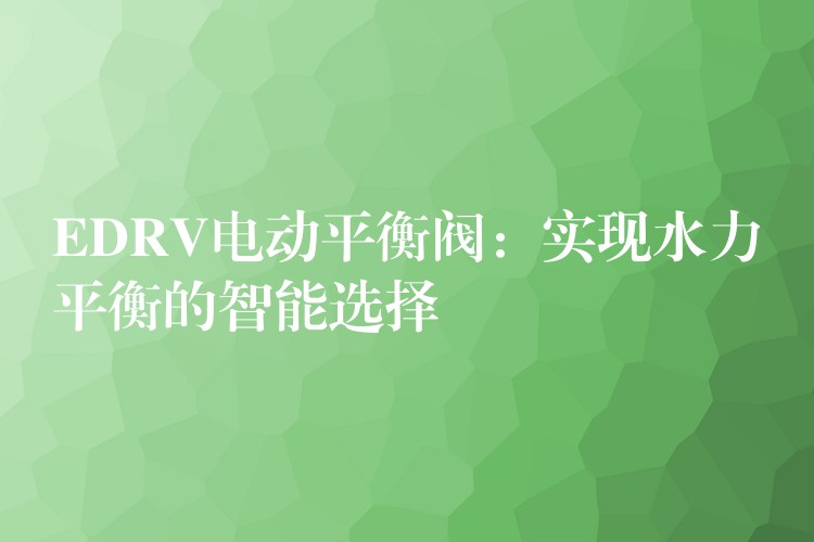 EDRV电动平衡阀：实现水力平衡的智能选择