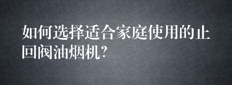 如何选择适合家庭使用的止回阀油烟机？