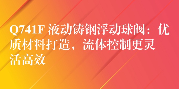 Q741F 液动铸钢浮动球阀：优质材料打造，流体控制更灵活高效