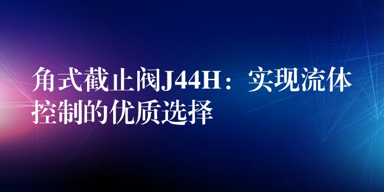 角式截止阀J44H：实现流体控制的优质选择