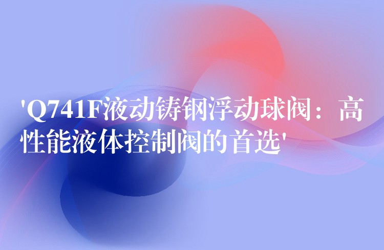 ‘Q741F液动铸钢浮动球阀：高性能液体控制阀的首选’