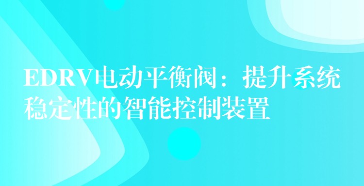 EDRV电动平衡阀：提升系统稳定性的智能控制装置