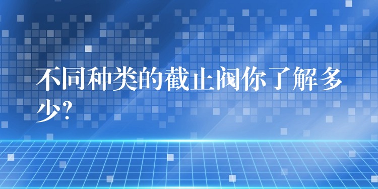 不同种类的截止阀你了解多少？