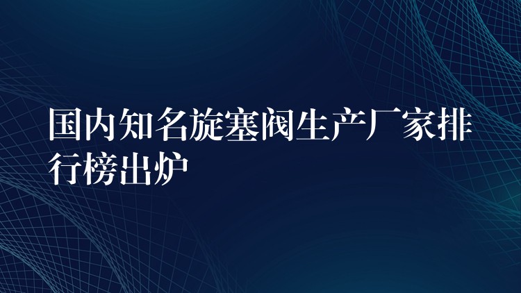 国内知名旋塞阀生产厂家排行榜出炉