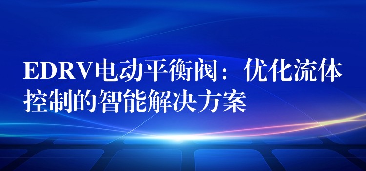 EDRV电动平衡阀：优化流体控制的智能解决方案