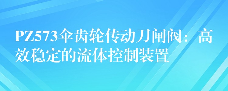 PZ573伞齿轮传动刀闸阀：高效稳定的流体控制装置