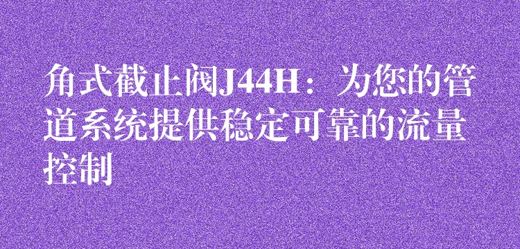 角式截止阀J44H：为您的管道系统提供稳定可靠的流量控制