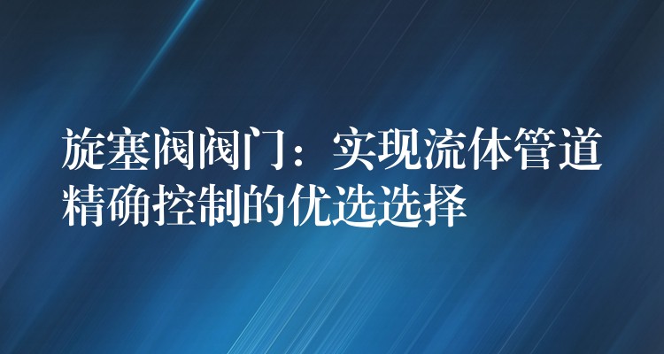 旋塞阀阀门：实现流体管道精确控制的优选选择