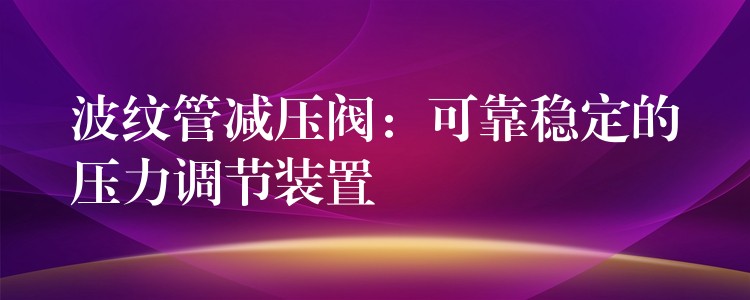 波纹管减压阀：可靠稳定的压力调节装置