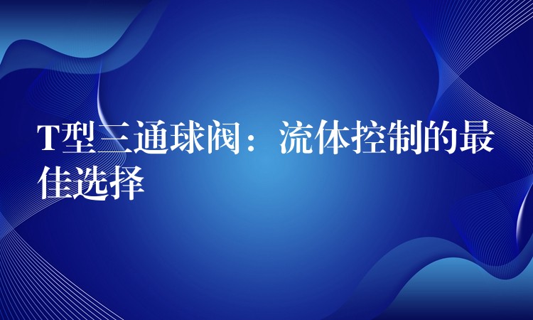 T型三通球阀：流体控制的最佳选择