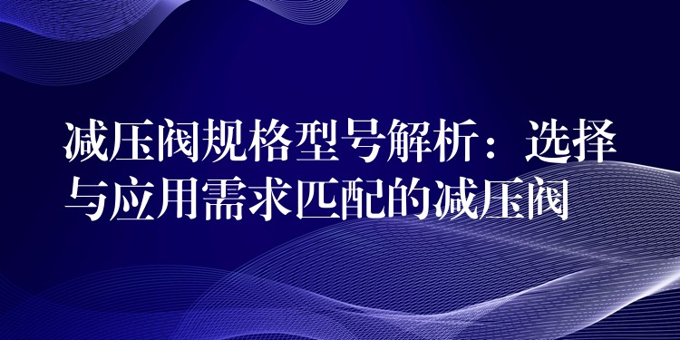 减压阀规格型号解析：选择与应用需求匹配的减压阀