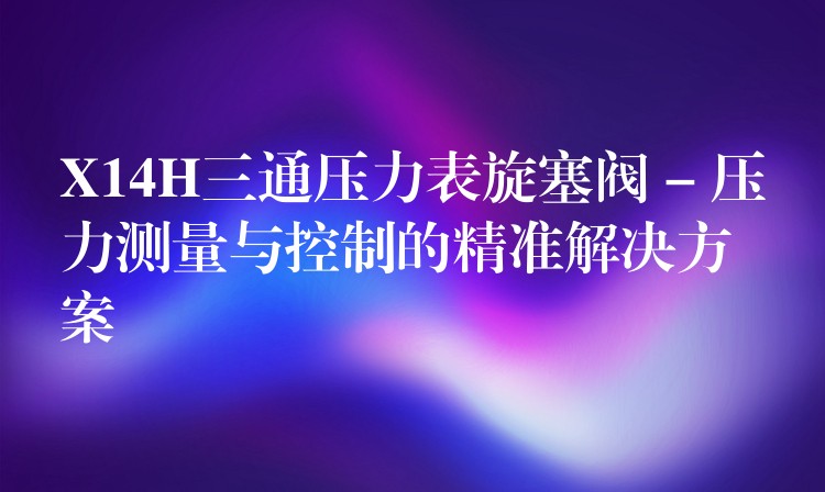 X14H三通压力表旋塞阀 – 压力测量与控制的精准解决方案