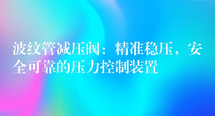 波纹管减压阀：精准稳压，安全可靠的压力控制装置