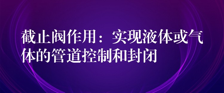 截止阀作用：实现液体或气体的管道控制和封闭