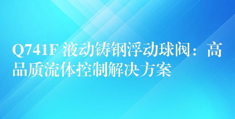 Q741F 液动铸钢浮动球阀：高品质流体控制解决方案