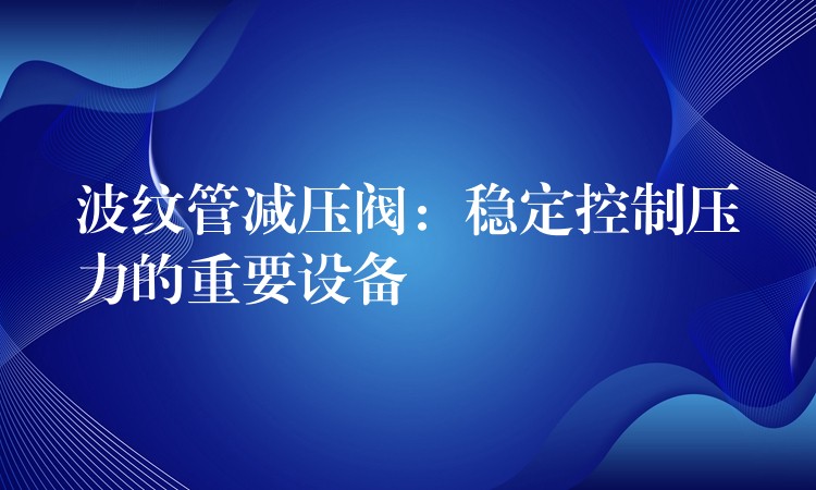 波纹管减压阀：稳定控制压力的重要设备