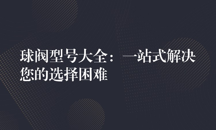 球阀型号大全：一站式解决您的选择困难