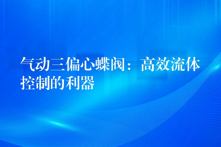 气动三偏心蝶阀：高效流体控制的利器