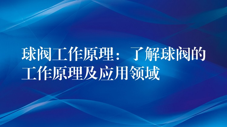 球阀工作原理：了解球阀的工作原理及应用领域