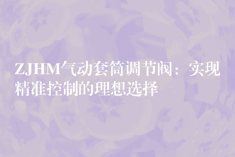 ZJHM气动套筒调节阀：实现精准控制的理想选择