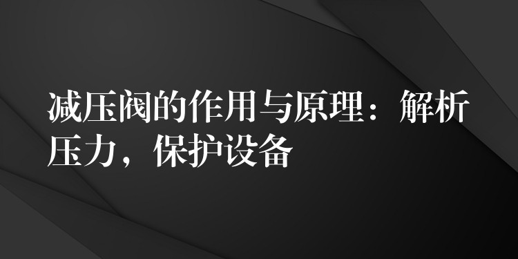 减压阀的作用与原理：解析压力，保护设备