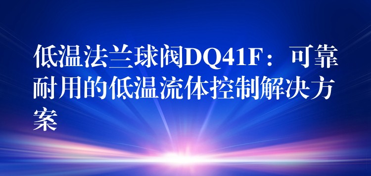 低温法兰球阀DQ41F：可靠耐用的低温流体控制解决方案