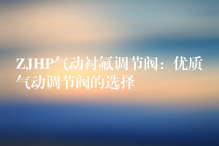 ZJHP气动衬氟调节阀：优质气动调节阀的选择