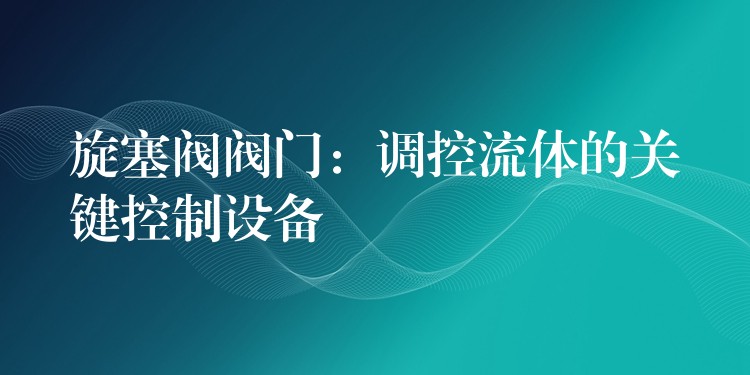 旋塞阀阀门：调控流体的关键控制设备