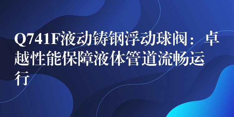 Q741F液动铸钢浮动球阀：卓越性能保障液体管道流畅运行